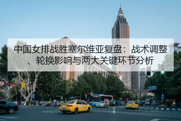 中国女排战胜塞尔维亚复盘：战术调整、轮换影响与两大关键环节分析