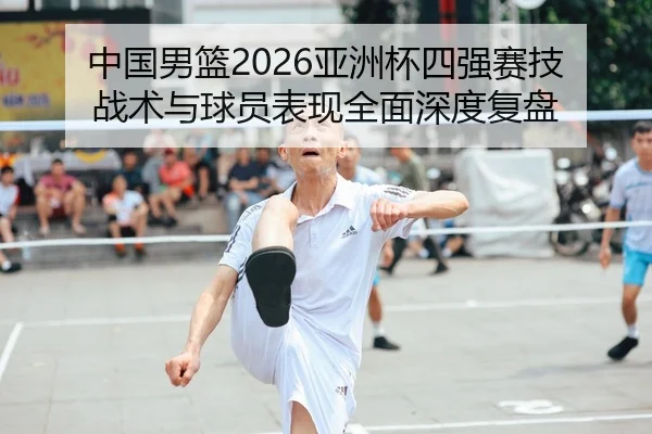 中国男篮2026亚洲杯四强赛技战术与球员表现全面深度复盘