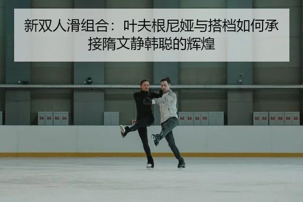 新双人滑组合：叶夫根尼娅与搭档如何承接隋文静韩聪的辉煌